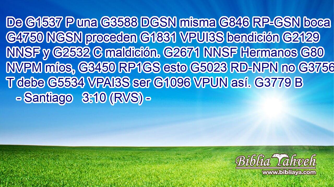 De G1537 P una G3588 DGSN misma G846 RP-GSN boca G4750 NGSN proceden G1831 VPUI3S bendición G2129 NNSF y G2532 C maldición. G2671 NNSF Hermanos G80 NVPM míos, G3450 RP1GS esto G5023 RD-NPN no G3756 T debe G5534 VPAI3S ser G1096 VPUN así. G3779 B 