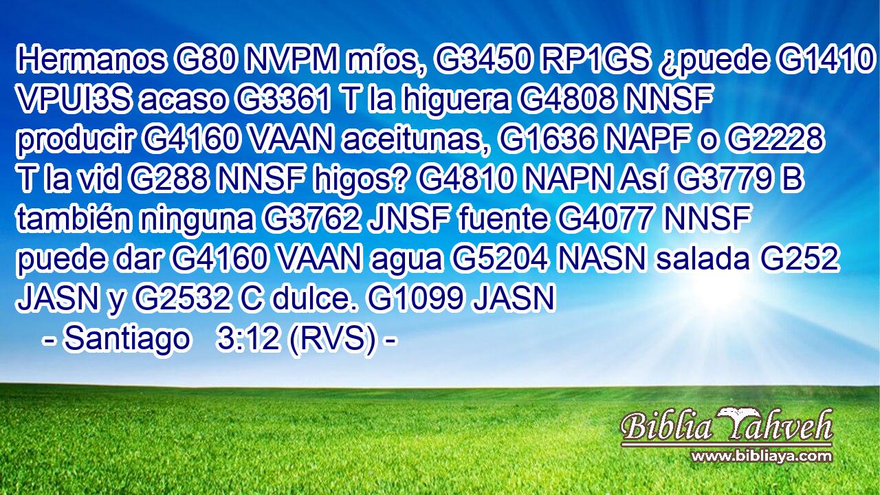 Hermanos G80 NVPM míos, G3450 RP1GS ¿puede G1410 VPUI3S acaso G3361 T la higuera G4808 NNSF producir G4160 VAAN aceitunas, G1636 NAPF o G2228 T la vid G288 NNSF higos? G4810 NAPN Así G3779 B también ninguna G3762 JNSF fuente G4077 NNSF puede dar G4160 VAAN agua G5204 NASN salada G252 JASN y G2532 C dulce. G1099 JASN 