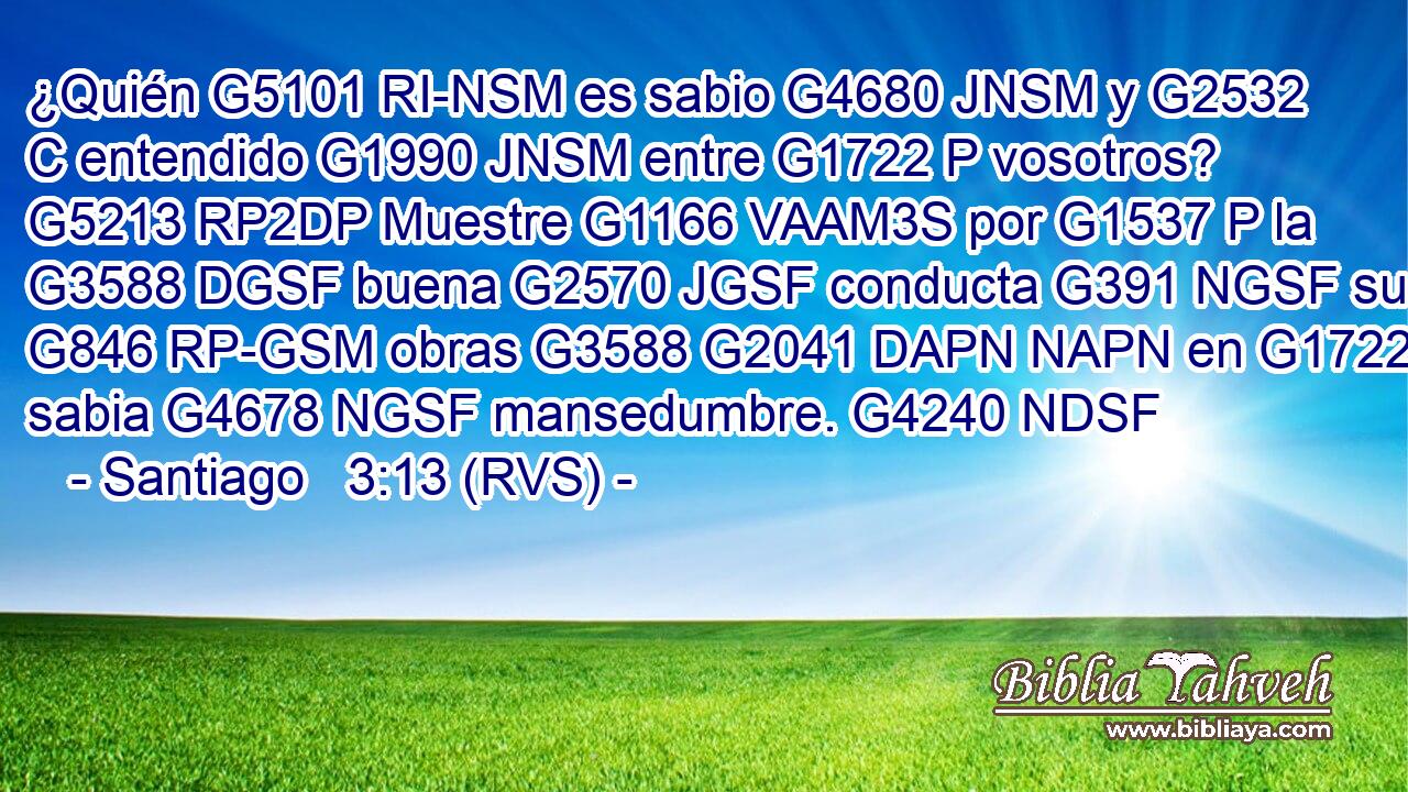 ¿Quién G5101 RI-NSM es sabio G4680 JNSM y G2532 C entendido G1990 JNSM entre G1722 P vosotros? G5213 RP2DP Muestre G1166 VAAM3S por G1537 P la G3588 DGSF buena G2570 JGSF conducta G391 NGSF sus G846 RP-GSM obras G3588 G2041 DAPN NAPN en G1722 P sabia G4678 NGSF mansedumbre. G4240 NDSF 
