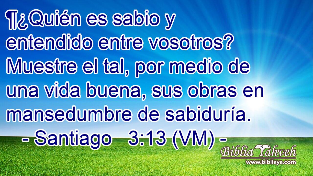  ¶¿Quién es sabio y entendido entre vosotros? Muestre el tal, por medio de una vida buena, sus obras en mansedumbre de sabiduría. 