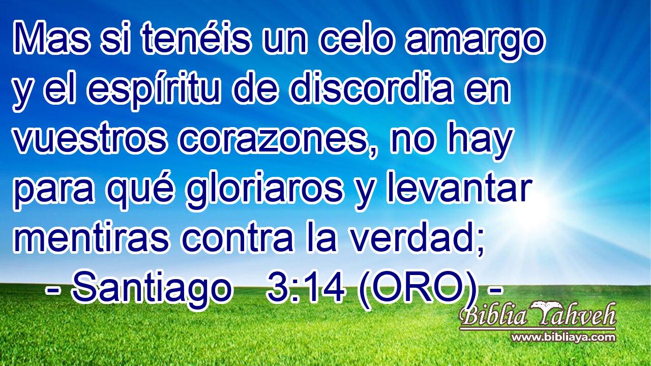  Mas si tenéis un celo amargo y el espíritu de discordia en vuestros corazones, no hay para qué gloriaros y levantar mentiras contra la verdad; 