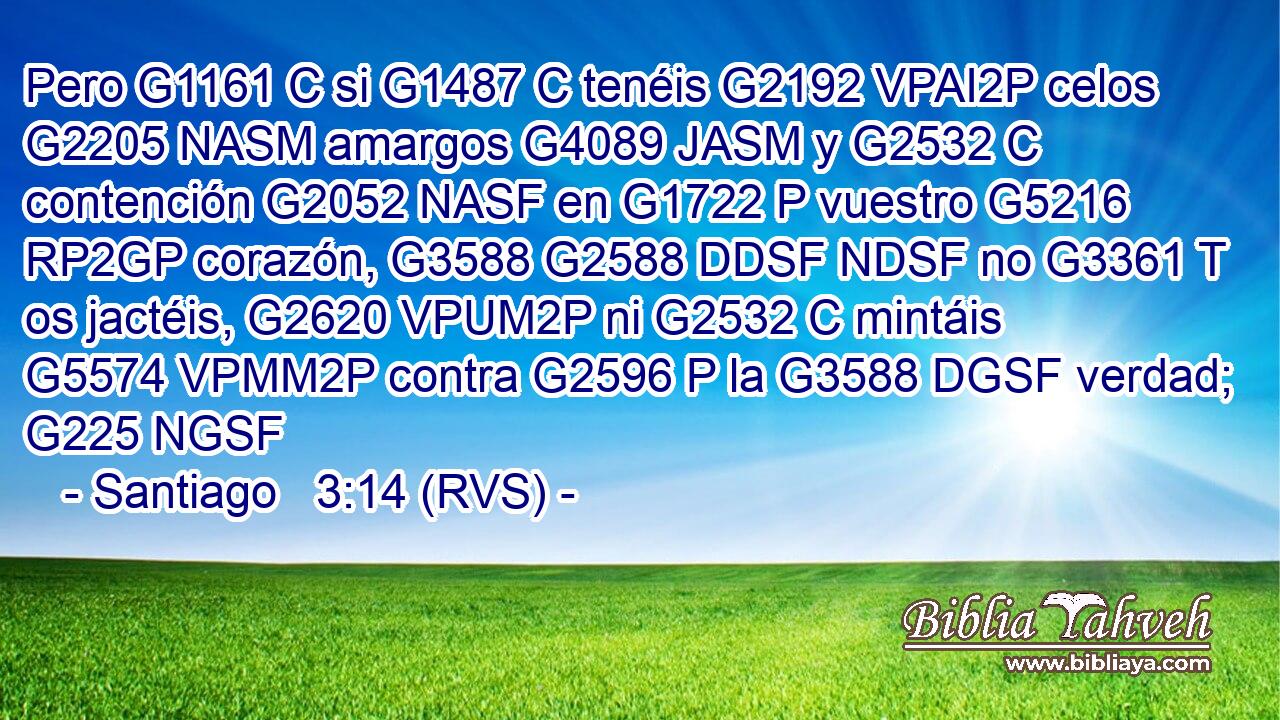 Pero G1161 C si G1487 C tenéis G2192 VPAI2P celos G2205 NASM amargos G4089 JASM y G2532 C contención G2052 NASF en G1722 P vuestro G5216 RP2GP corazón, G3588 G2588 DDSF NDSF no G3361 T os jactéis, G2620 VPUM2P ni G2532 C mintáis G5574 VPMM2P contra G2596 P la G3588 DGSF verdad; G225 NGSF 