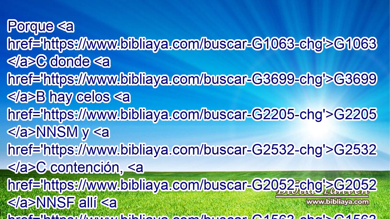 Porque G1063 C donde G3699 B hay celos G2205 NNSM y G2532 C contención, G2052 NNSF allí G1563 B hay perturbación G181 NNSF y G2532 C toda G3956 JNSN obra G4229 NNSN perversa. G5337 JNSN 
