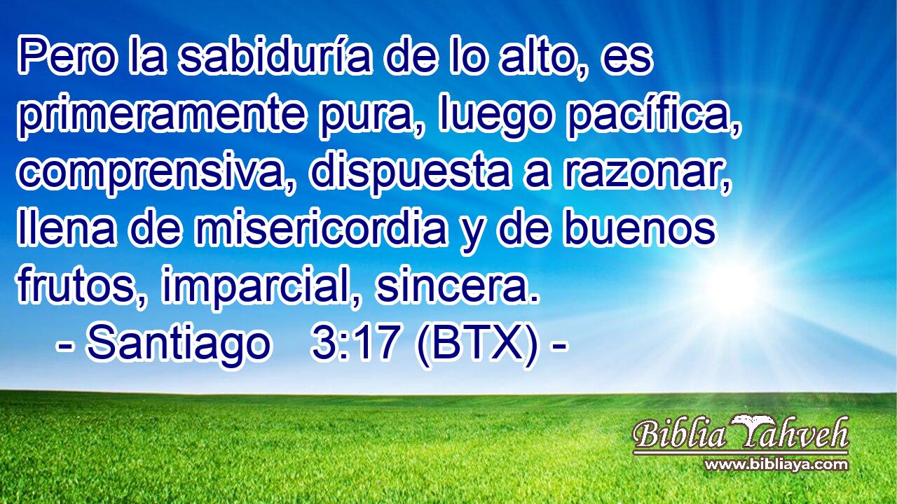 Pero la sabiduría de lo alto, es primeramente pura, luego pacífica, comprensiva, dispuesta a razonar, llena de misericordia y de buenos frutos, imparcial, sincera.