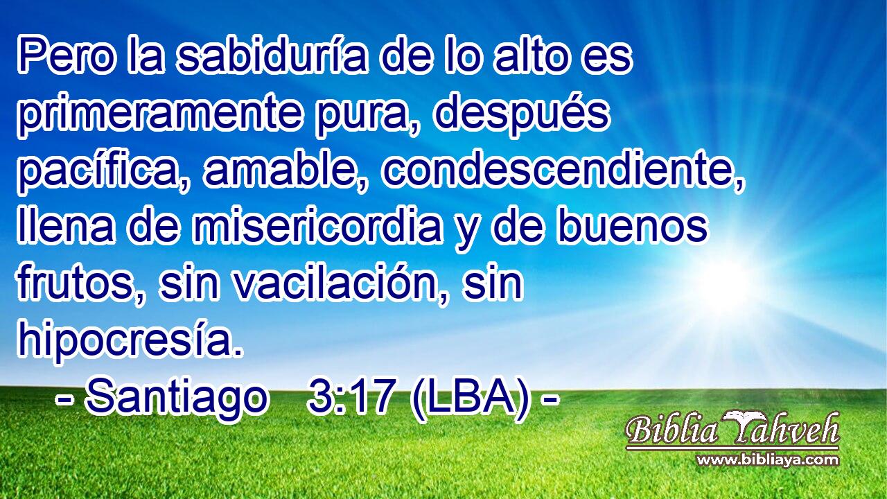 Pero la sabiduría de lo alto es primeramente pura, después pacífica, amable, condescendiente, llena de misericordia y de buenos frutos, sin vacilación, sin hipocresía.