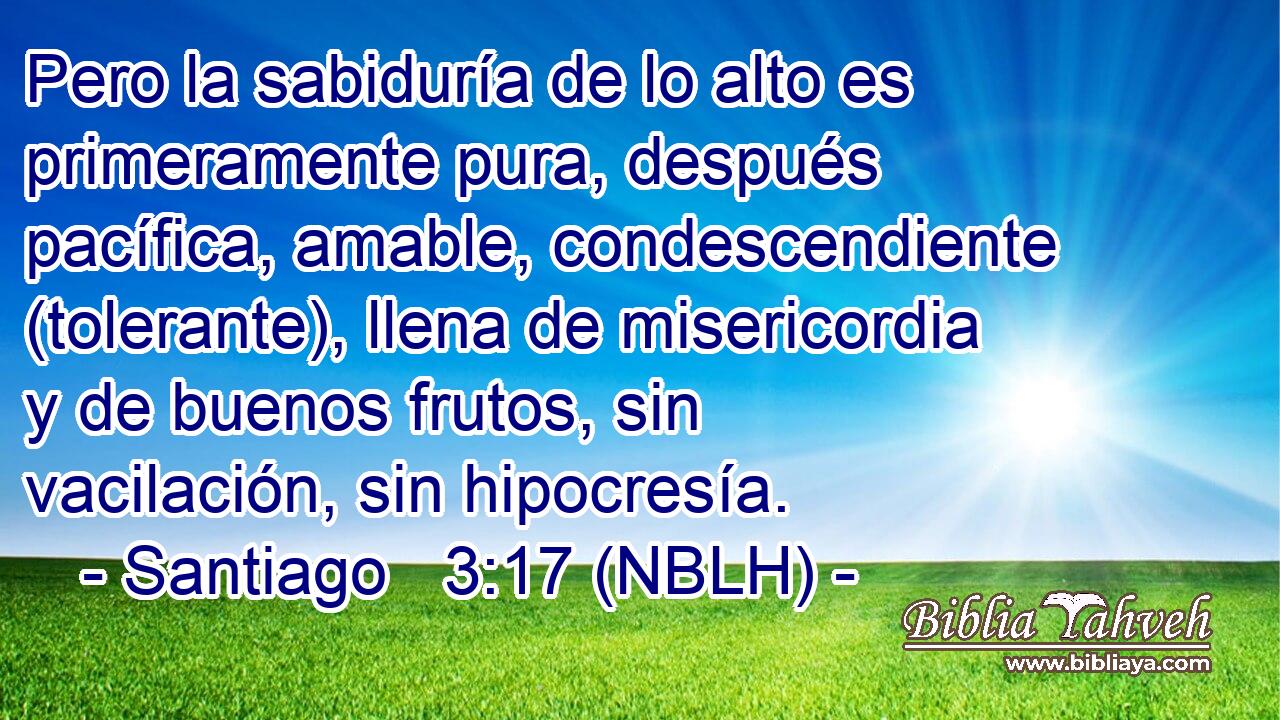  Pero la sabiduría de lo alto es primeramente pura, después pacífica, amable, condescendiente (tolerante), llena de misericordia y de buenos frutos, sin vacilación, sin hipocresía. 
