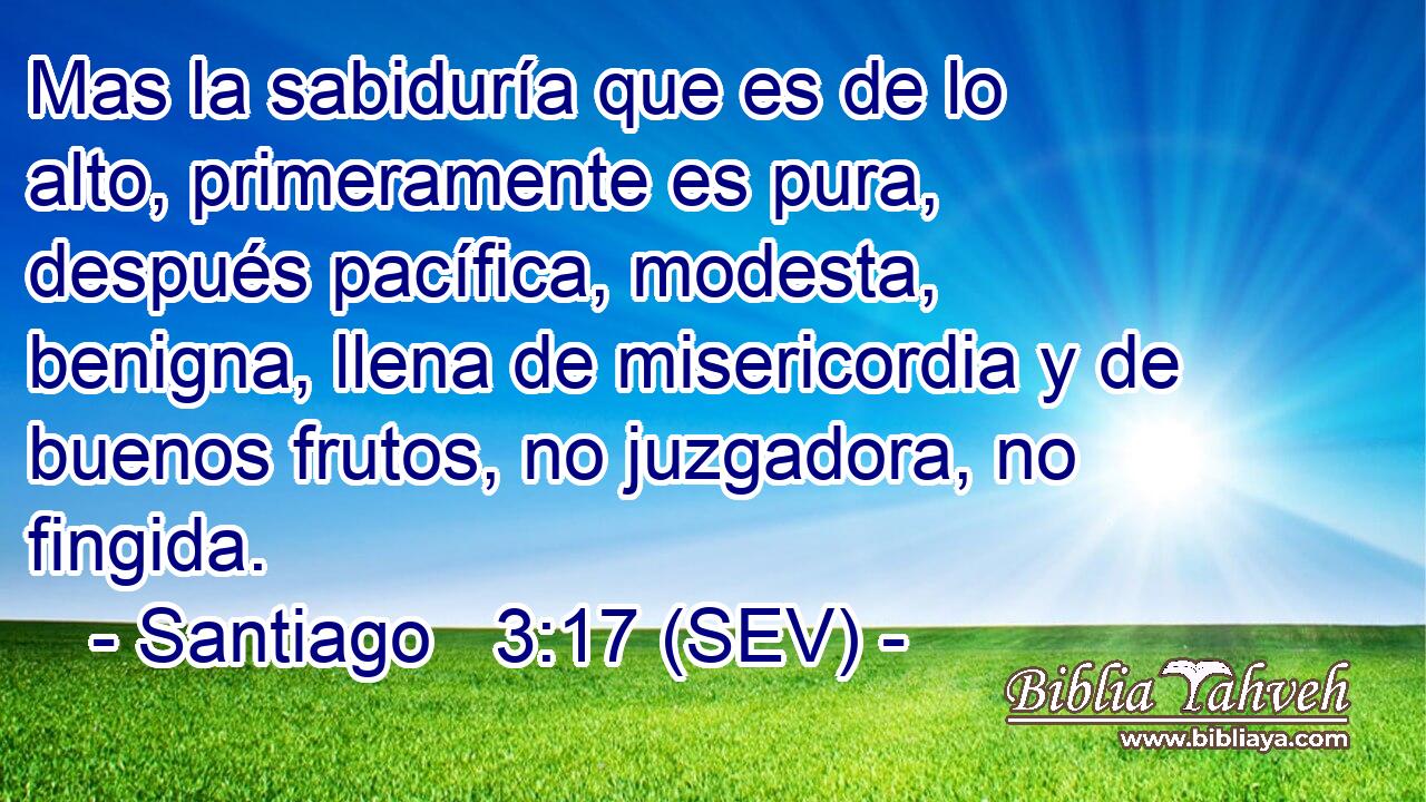 Mas la sabiduría que es de lo alto, primeramente es pura, después pacífica, modesta, benigna, llena de misericordia y de buenos frutos, no juzgadora, no fingida.
