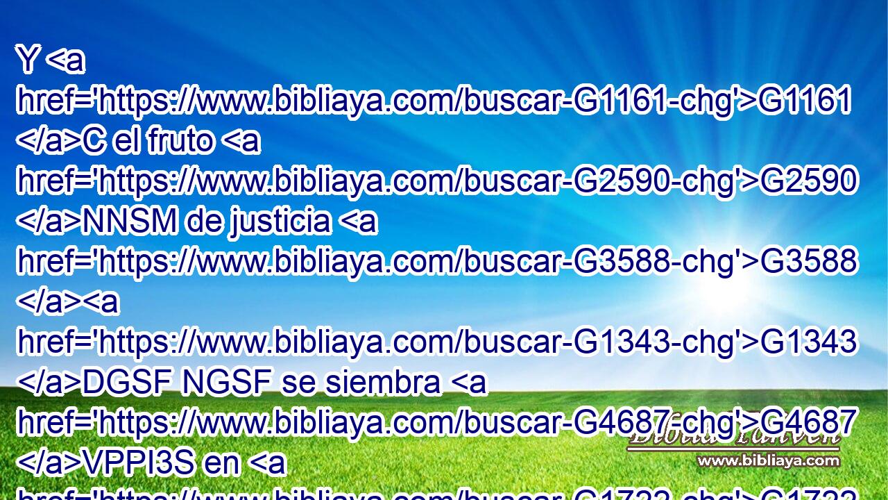 Y G1161 C el fruto G2590 NNSM de justicia G3588 G1343 DGSF NGSF se siembra G4687 VPPI3S en G1722 P paz G1515 NDSF para aquellos G3588 DDPM que hacen G4160 VPAP-PDM la paz. G1515 NASF 
