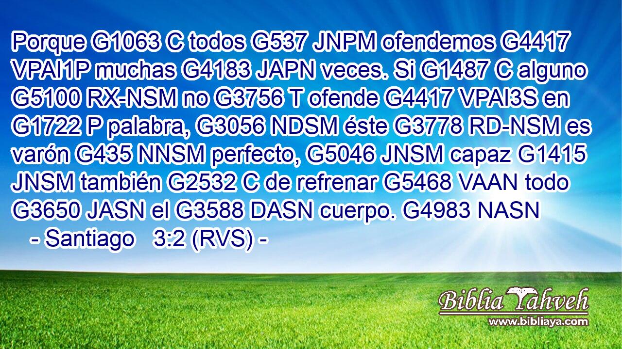 Porque G1063 C todos G537 JNPM ofendemos G4417 VPAI1P muchas G4183 JAPN veces. Si G1487 C alguno G5100 RX-NSM no G3756 T ofende G4417 VPAI3S en G1722 P palabra, G3056 NDSM éste G3778 RD-NSM es varón G435 NNSM perfecto, G5046 JNSM capaz G1415 JNSM también G2532 C de refrenar G5468 VAAN todo G3650 JASN el G3588 DASN cuerpo. G4983 NASN 