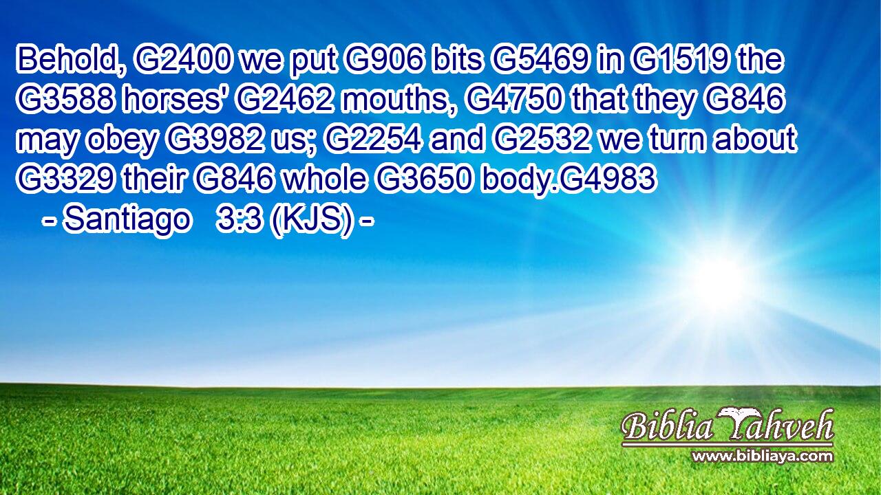 Behold, G2400 we put G906 bits G5469 in G1519 the G3588 horses' G2462 mouths, G4750 that they G846 may obey G3982 us; G2254 and G2532 we turn about G3329 their G846 whole G3650 body.G4983