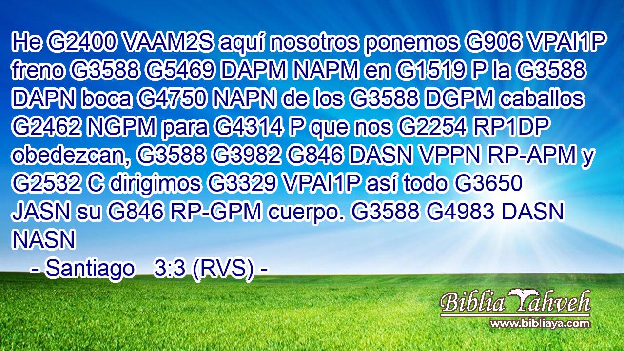 He G2400 VAAM2S aquí nosotros ponemos G906 VPAI1P freno G3588 G5469 DAPM NAPM en G1519 P la G3588 DAPN boca G4750 NAPN de los G3588 DGPM caballos G2462 NGPM para G4314 P que nos G2254 RP1DP obedezcan, G3588 G3982 G846 DASN VPPN RP-APM y G2532 C dirigimos G3329 VPAI1P así todo G3650 JASN su G846 RP-GPM cuerpo. G3588 G4983 DASN NASN 