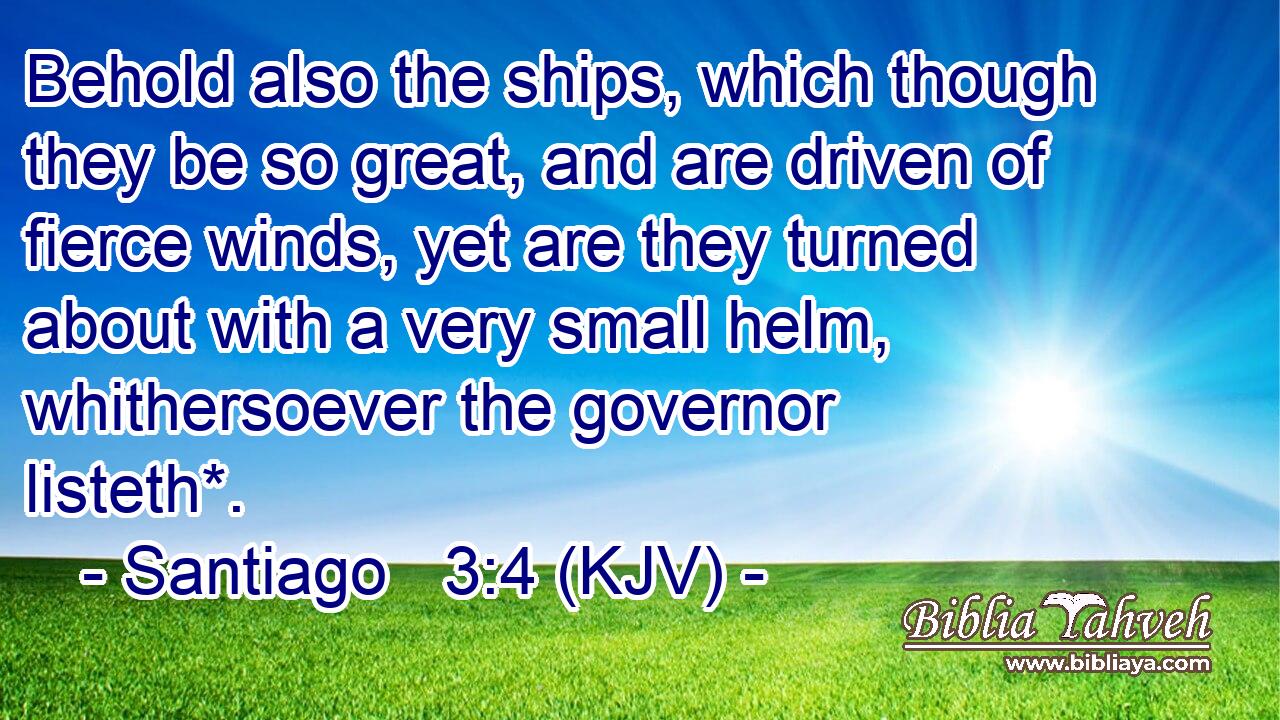 Behold also the ships, which though they be so great, and are driven of fierce winds, yet are they turned about with a very small helm, whithersoever the governor listeth*.