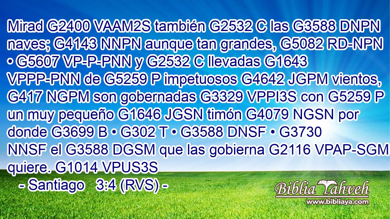 Mirad G2400 VAAM2S también G2532 C las G3588 DNPN naves; G4143 NNPN aunque tan grandes, G5082 RD-NPN • G5607 VP-P-PNN y G2532 C llevadas G1643 VPPP-PNN de G5259 P impetuosos G4642 JGPM vientos, G417 NGPM son gobernadas G3329 VPPI3S con G5259 P un muy pequeño G1646 JGSN timón G4079 NGSN por donde G3699 B • G302 T • G3588 DNSF • G3730 NNSF el G3588 DGSM que las gobierna G2116 VPAP-SGM quiere. G1014 VPUS3S 