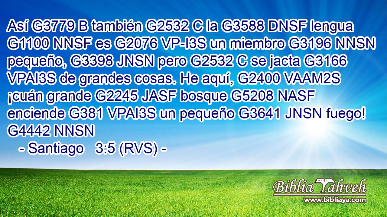 Así G3779 B también G2532 C la G3588 DNSF lengua G1100 NNSF es G2076 VP-I3S un miembro G3196 NNSN pequeño, G3398 JNSN pero G2532 C se jacta G3166 VPAI3S de grandes cosas. He aquí, G2400 VAAM2S ¡cuán grande G2245 JASF bosque G5208 NASF enciende G381 VPAI3S un pequeño G3641 JNSN fuego! G4442 NNSN 
