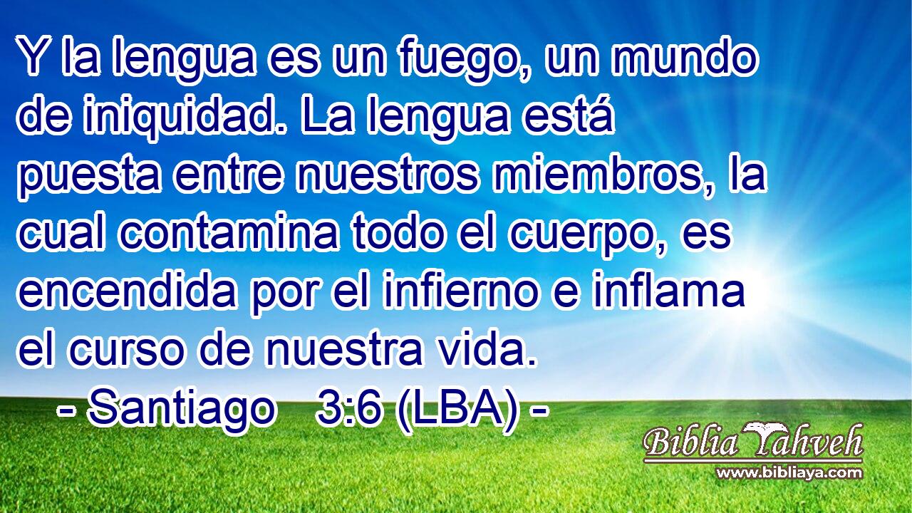 Y la lengua es un fuego, un mundo de iniquidad. La lengua está puesta entre nuestros miembros, la cual contamina todo el cuerpo, es encendida por el infierno e inflama el curso de nuestra vida.