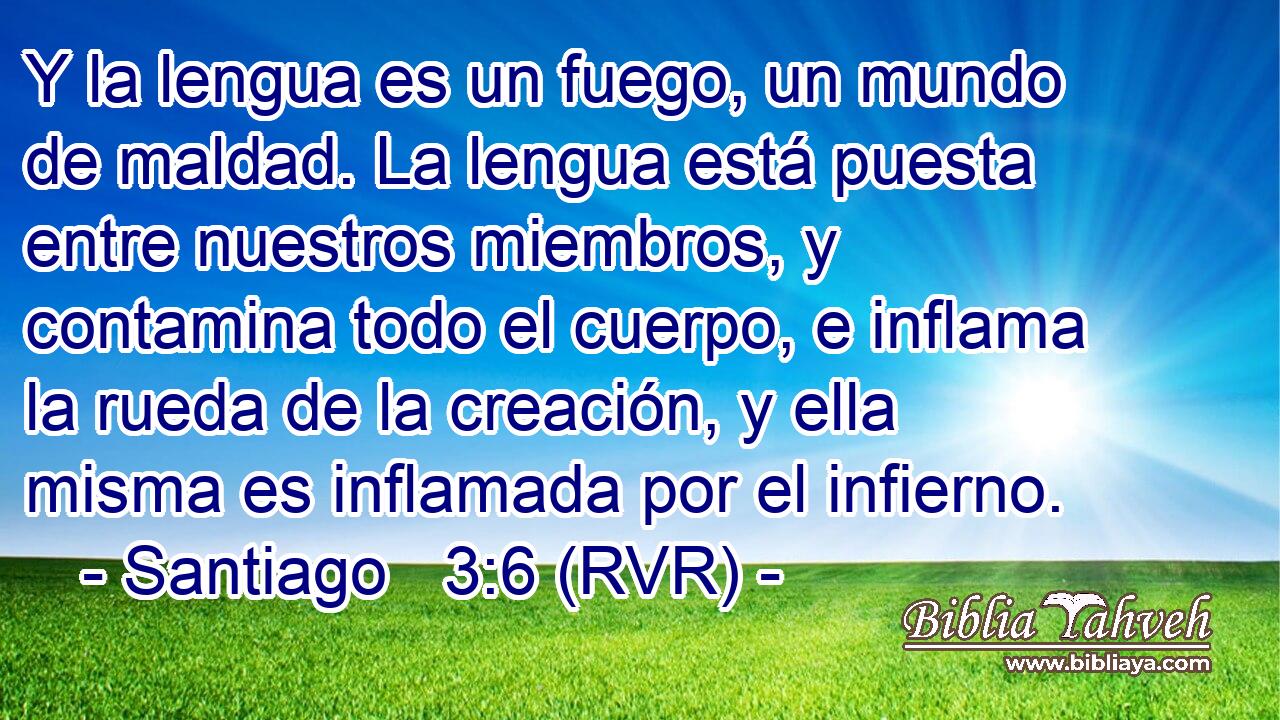 Y la lengua es un fuego, un mundo de maldad. La lengua está puesta entre nuestros miembros, y contamina todo el cuerpo, e inflama la rueda de la creación, y ella misma es inflamada por el infierno.