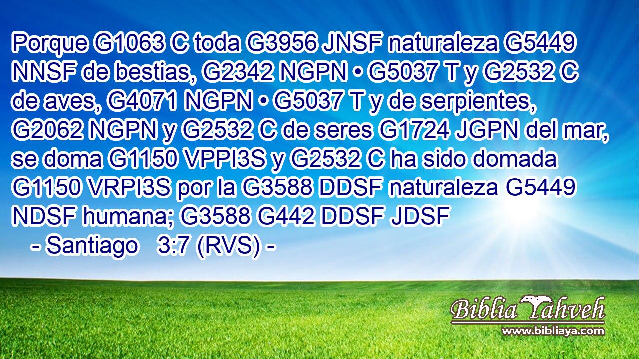 Porque G1063 C toda G3956 JNSF naturaleza G5449 NNSF de bestias, G2342 NGPN • G5037 T y G2532 C de aves, G4071 NGPN • G5037 T y de serpientes, G2062 NGPN y G2532 C de seres G1724 JGPN del mar, se doma G1150 VPPI3S y G2532 C ha sido domada G1150 VRPI3S por la G3588 DDSF naturaleza G5449 NDSF humana; G3588 G442 DDSF JDSF 