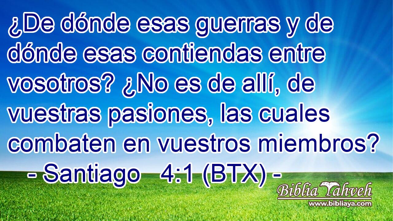 ¿De dónde esas guerras y de dónde esas contiendas entre vosotros? ¿No es de allí, de vuestras pasiones, las cuales combaten en vuestros miembros?