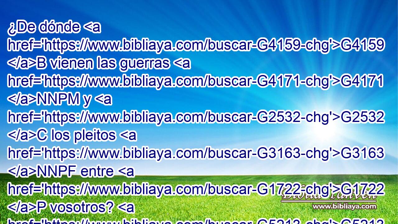 ¿De dónde G4159 B vienen las guerras G4171 NNPM y G2532 C los pleitos G3163 NNPF entre G1722 P vosotros? G5213 RP2DP ¿No G3756 T es • G1782 B de G1537 P vuestras G5216 RP2GP pasiones, G3588 G2237 DGPF NGPF las G3588 DGPF cuales combaten G4754 VPMP-PGF en G1722 P vuestros G5216 RP2GP miembros? G3588 G3196 DDPN NDPN 