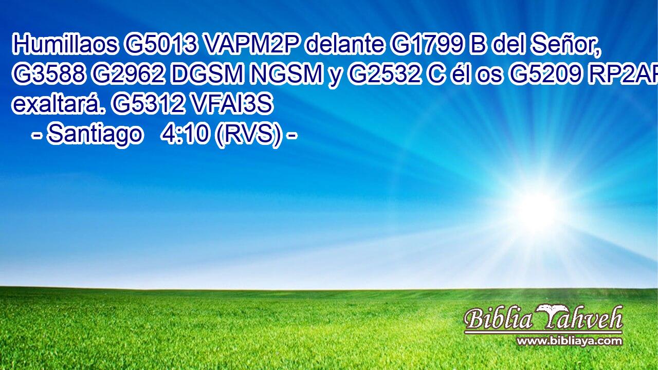 Humillaos G5013 VAPM2P delante G1799 B del Señor, G3588 G2962 DGSM NGSM y G2532 C él os G5209 RP2AP exaltará. G5312 VFAI3S 