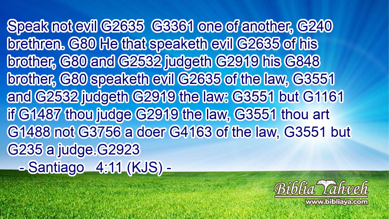 Speak not evil G2635  G3361 one of another, G240 brethren. G80 He that speaketh evil G2635 of his brother, G80 and G2532 judgeth G2919 his G848 brother, G80 speaketh evil G2635 of the law, G3551 and G2532 judgeth G2919 the law: G3551 but G1161 if G1487 thou judge G2919 the law, G3551 thou art G1488 not G3756 a doer G4163 of the law, G3551 but G235 a judge.G2923