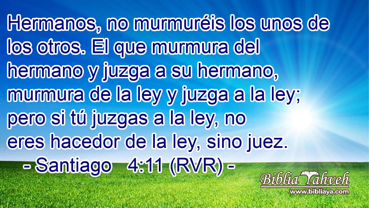 Hermanos, no murmuréis los unos de los otros. El que murmura del hermano y juzga a su hermano, murmura de la ley y juzga a la ley; pero si tú juzgas a la ley, no eres hacedor de la ley, sino juez.