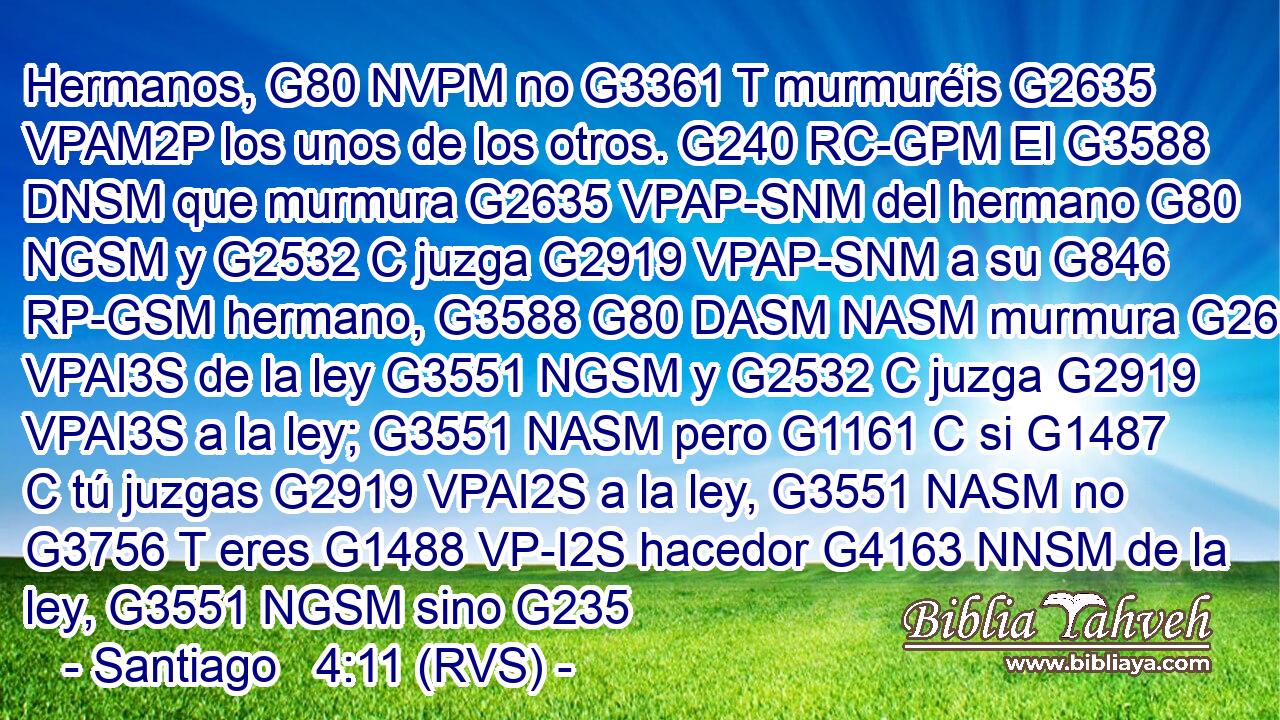 Hermanos, G80 NVPM no G3361 T murmuréis G2635 VPAM2P los unos de los otros. G240 RC-GPM El G3588 DNSM que murmura G2635 VPAP-SNM del hermano G80 NGSM y G2532 C juzga G2919 VPAP-SNM a su G846 RP-GSM hermano, G3588 G80 DASM NASM murmura G2635 VPAI3S de la ley G3551 NGSM y G2532 C juzga G2919 VPAI3S a la ley; G3551 NASM pero G1161 C si G1487 C tú juzgas G2919 VPAI2S a la ley, G3551 NASM no G3756 T eres G1488 VP-I2S hacedor G4163 NNSM de la ley, G3551 NGSM sino G235
