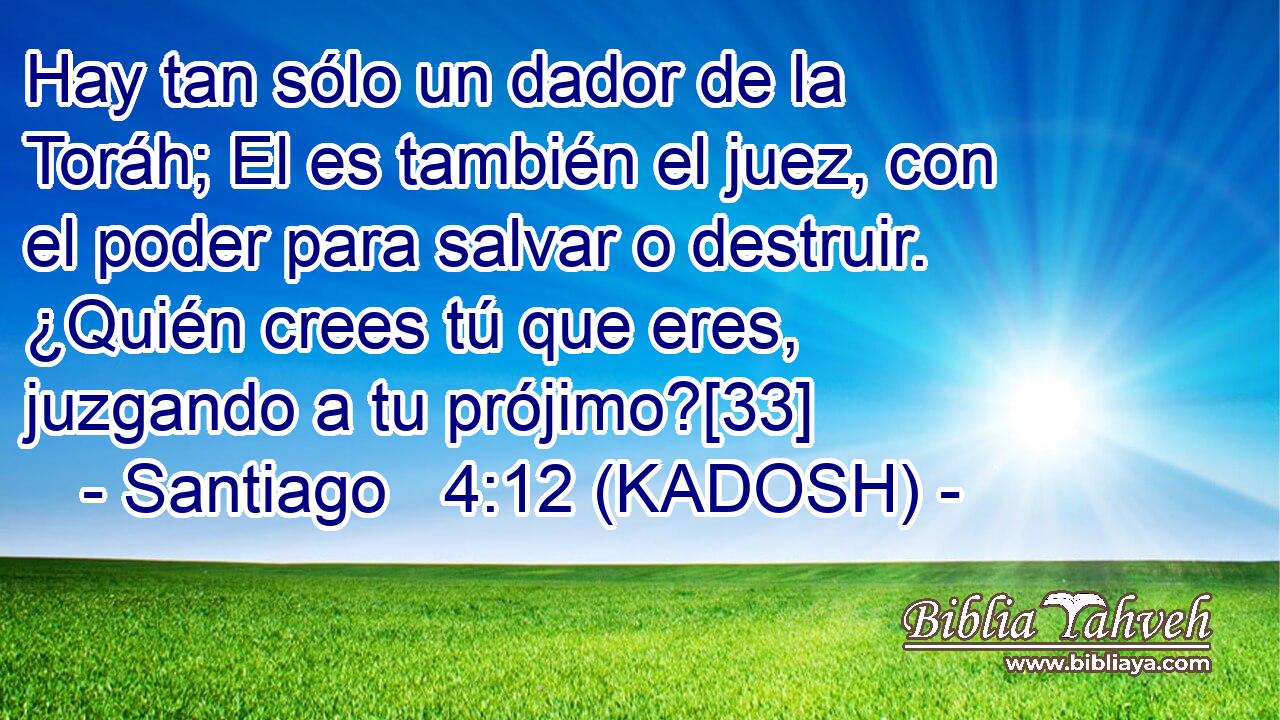  Hay tan sólo un dador de la Toráh; El es también el juez, con el poder para salvar o destruir. ¿Quién crees tú que eres, juzgando a tu prójimo?[33] 