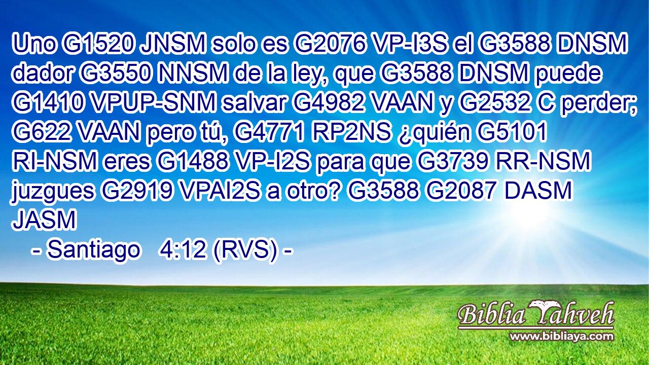 Uno G1520 JNSM solo es G2076 VP-I3S el G3588 DNSM dador G3550 NNSM de la ley, que G3588 DNSM puede G1410 VPUP-SNM salvar G4982 VAAN y G2532 C perder; G622 VAAN pero tú, G4771 RP2NS ¿quién G5101 RI-NSM eres G1488 VP-I2S para que G3739 RR-NSM juzgues G2919 VPAI2S a otro? G3588 G2087 DASM JASM 