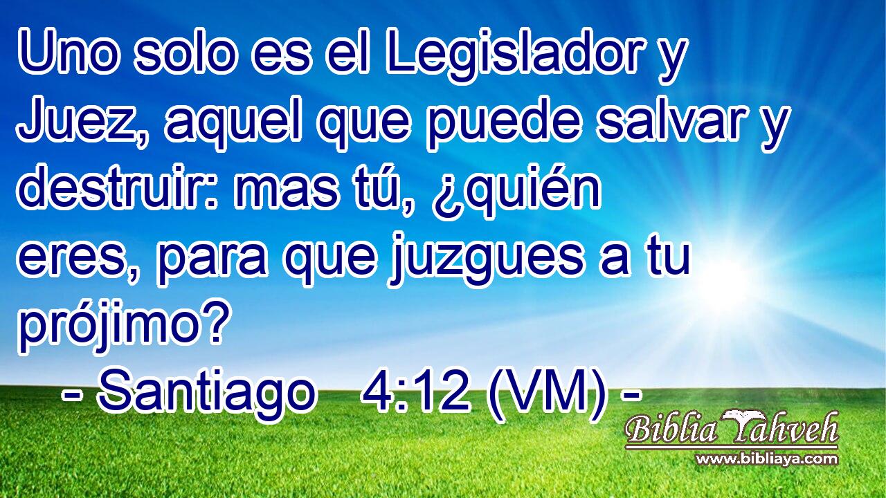  Uno solo es el Legislador y Juez, aquel que puede salvar y destruir: mas tú, ¿quién eres, para que juzgues a tu prójimo? 