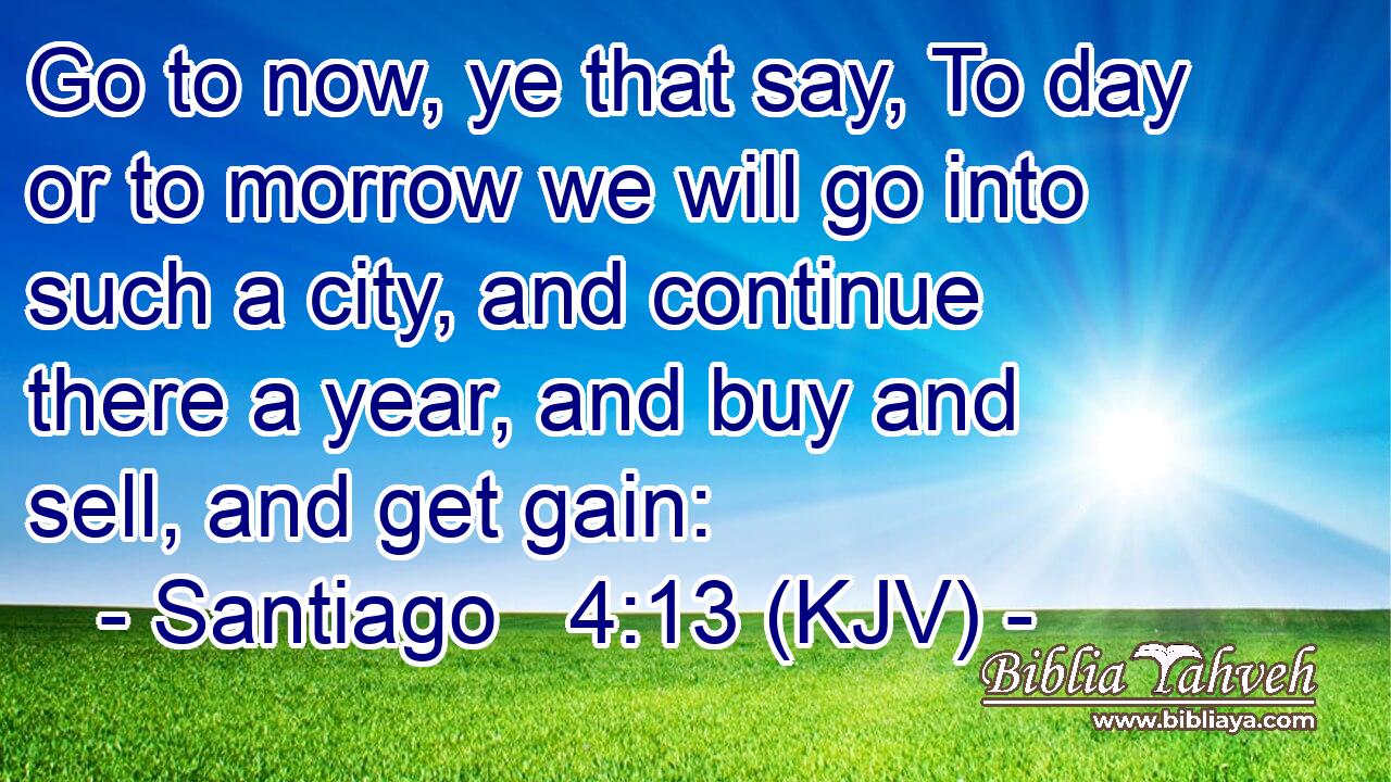 Go to now, ye that say, To day or to morrow we will go into such a city, and continue there a year, and buy and sell, and get gain: