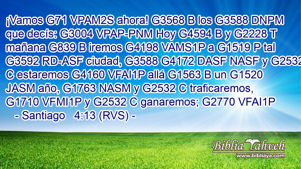¡Vamos G71 VPAM2S ahora! G3568 B los G3588 DNPM que decís: G3004 VPAP-PNM Hoy G4594 B y G2228 T mañana G839 B iremos G4198 VAMS1P a G1519 P tal G3592 RD-ASF ciudad, G3588 G4172 DASF NASF y G2532 C estaremos G4160 VFAI1P allá G1563 B un G1520 JASM año, G1763 NASM y G2532 C traficaremos, G1710 VFMI1P y G2532 C ganaremos; G2770 VFAI1P 