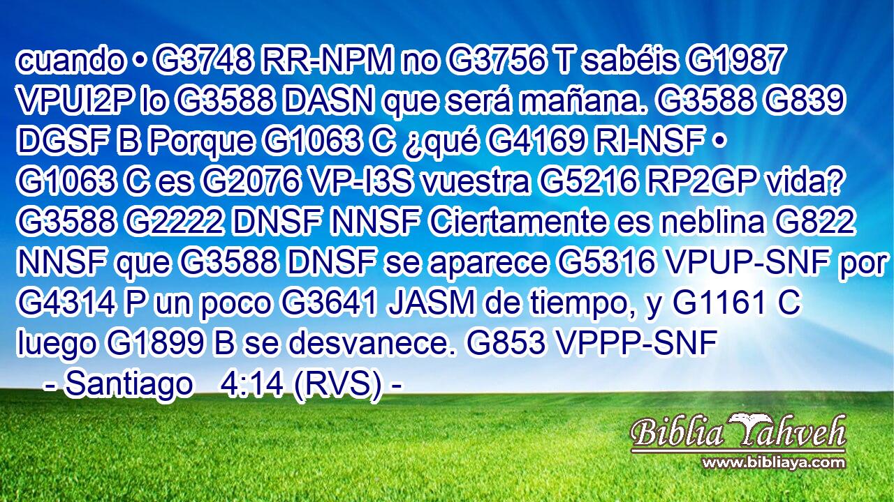 cuando • G3748 RR-NPM no G3756 T sabéis G1987 VPUI2P lo G3588 DASN que será mañana. G3588 G839 DGSF B Porque G1063 C ¿qué G4169 RI-NSF • G1063 C es G2076 VP-I3S vuestra G5216 RP2GP vida? G3588 G2222 DNSF NNSF Ciertamente es neblina G822 NNSF que G3588 DNSF se aparece G5316 VPUP-SNF por G4314 P un poco G3641 JASM de tiempo, y G1161 C luego G1899 B se desvanece. G853 VPPP-SNF 