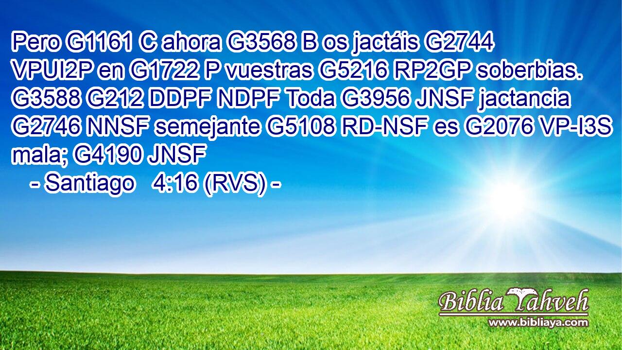 Pero G1161 C ahora G3568 B os jactáis G2744 VPUI2P en G1722 P vuestras G5216 RP2GP soberbias. G3588 G212 DDPF NDPF Toda G3956 JNSF jactancia G2746 NNSF semejante G5108 RD-NSF es G2076 VP-I3S mala; G4190 JNSF 