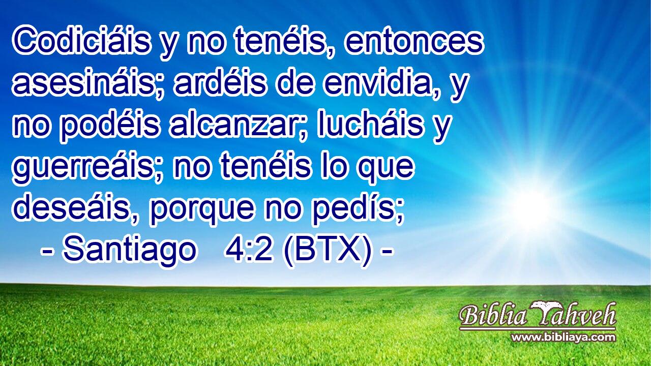 Codiciáis y no tenéis, entonces asesináis; ardéis de envidia, y no podéis alcanzar; lucháis y guerreáis; no tenéis lo que deseáis, porque no pedís;