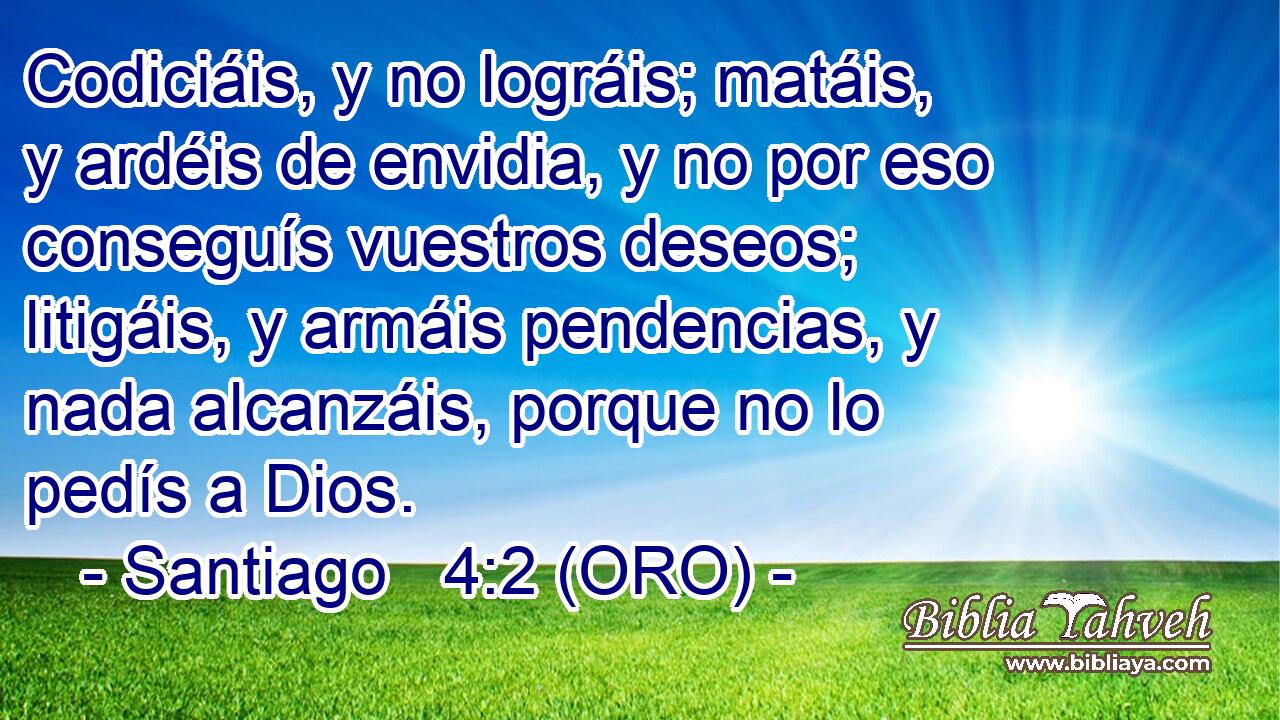  Codiciáis, y no lográis; matáis, y ardéis de envidia, y no por eso conseguís vuestros deseos; litigáis, y armáis pendencias, y nada alcanzáis, porque no lo pedís a Dios. 