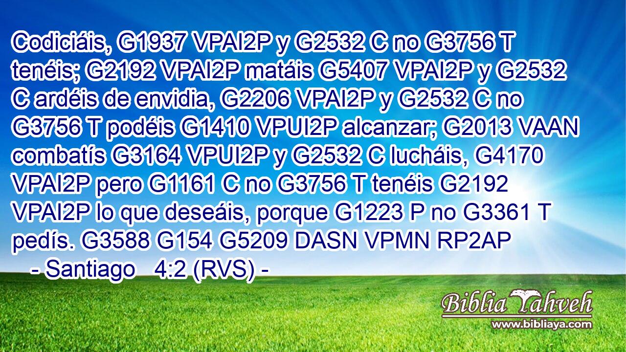 Codiciáis, G1937 VPAI2P y G2532 C no G3756 T tenéis; G2192 VPAI2P matáis G5407 VPAI2P y G2532 C ardéis de envidia, G2206 VPAI2P y G2532 C no G3756 T podéis G1410 VPUI2P alcanzar; G2013 VAAN combatís G3164 VPUI2P y G2532 C lucháis, G4170 VPAI2P pero G1161 C no G3756 T tenéis G2192 VPAI2P lo que deseáis, porque G1223 P no G3361 T pedís. G3588 G154 G5209 DASN VPMN RP2AP 