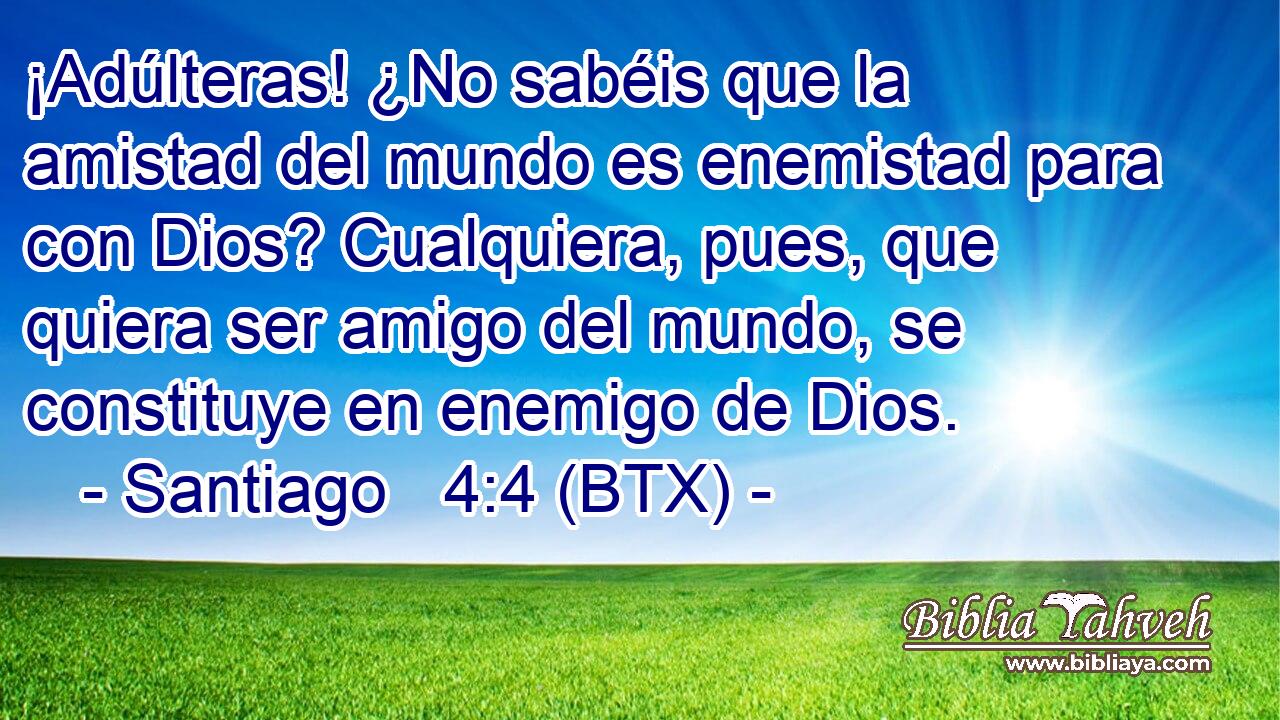 ¡Adúlteras! ¿No sabéis que la amistad del mundo es enemistad para con Dios? Cualquiera, pues, que quiera ser amigo del mundo, se constituye en enemigo de Dios.