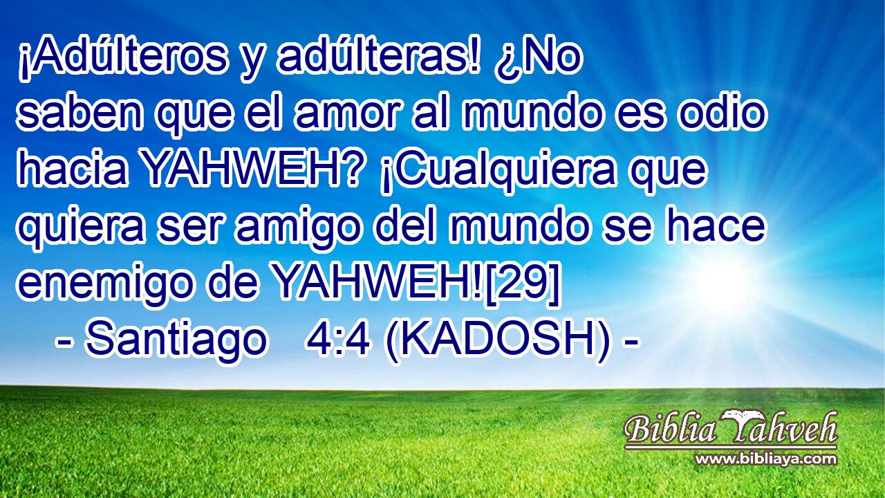  ¡Adúlteros y adúlteras! ¿No saben que el amor al mundo es odio hacia YAHWEH? ¡Cualquiera que quiera ser amigo del mundo se hace enemigo de YAHWEH![29] 