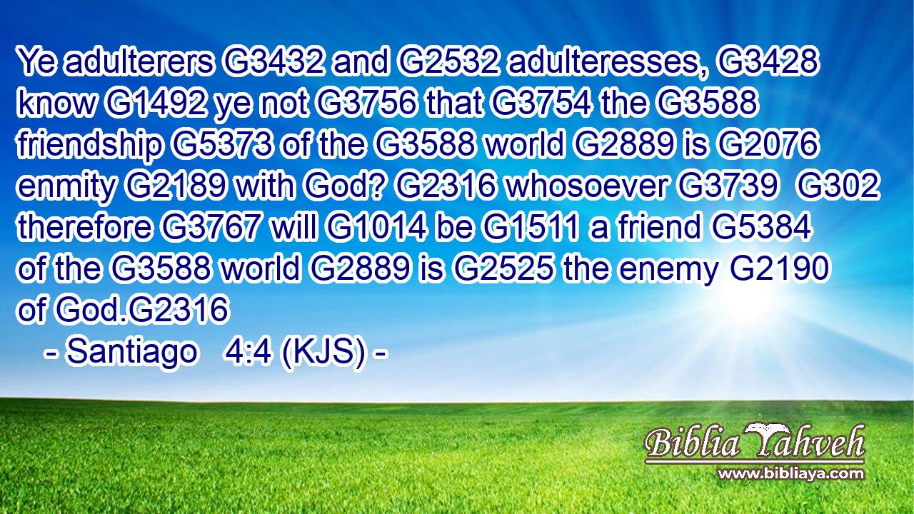 Ye adulterers G3432 and G2532 adulteresses, G3428 know G1492 ye not G3756 that G3754 the G3588 friendship G5373 of the G3588 world G2889 is G2076 enmity G2189 with God? G2316 whosoever G3739  G302 therefore G3767 will G1014 be G1511 a friend G5384 of the G3588 world G2889 is G2525 the enemy G2190 of God.G2316