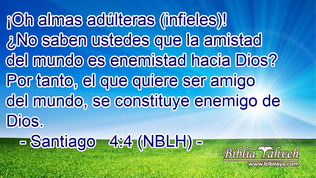  ¡Oh almas adúlteras (infieles)! ¿No saben ustedes que la amistad del mundo es enemistad hacia Dios? Por tanto, el que quiere ser amigo del mundo, se constituye enemigo de Dios. 