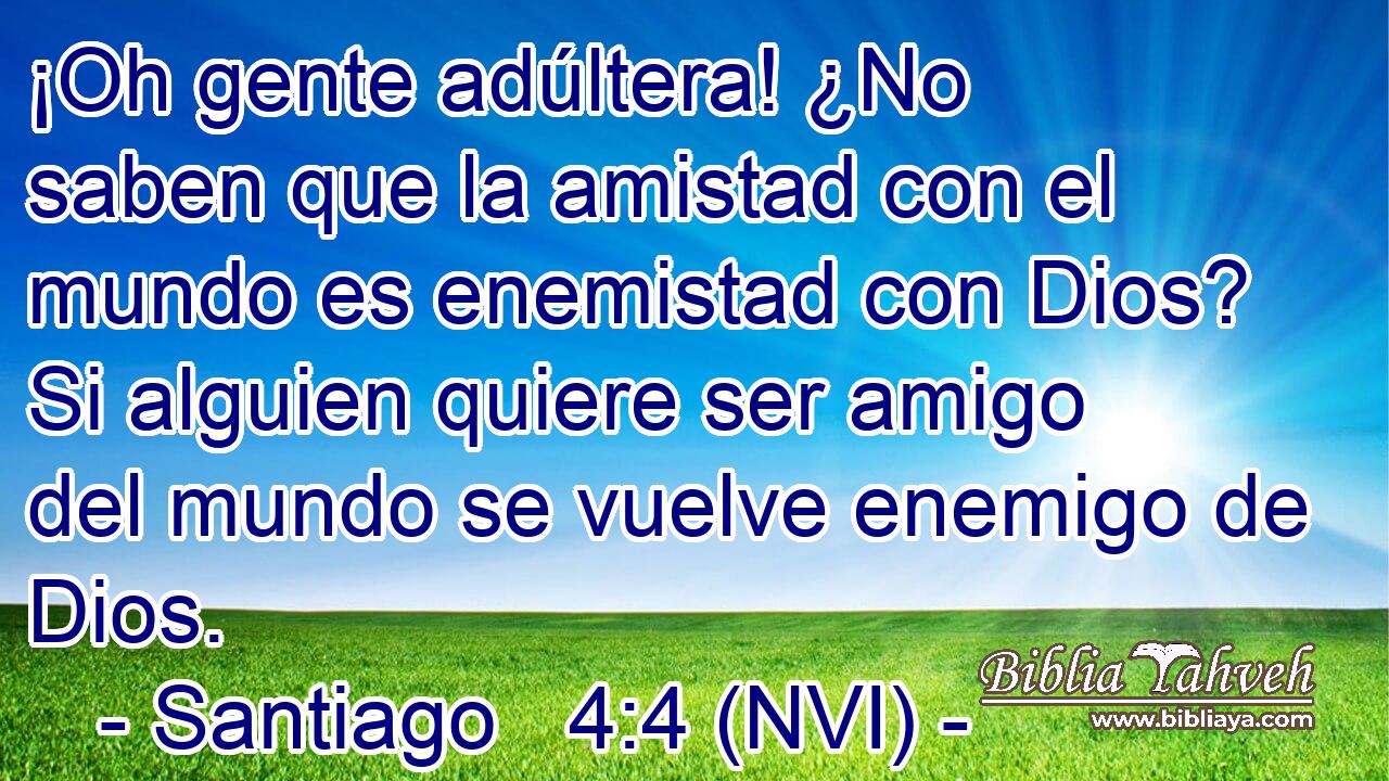  ¡Oh gente adúltera! ¿No saben que la amistad con el mundo es enemistad con Dios? Si alguien quiere ser amigo del mundo se vuelve enemigo de Dios. 