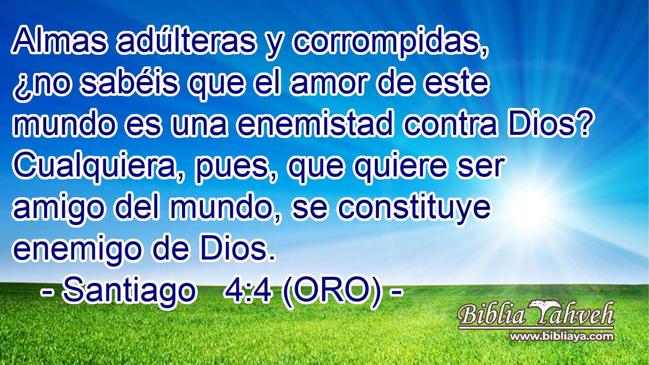  Almas adúlteras y corrompidas, ¿no sabéis que el amor de este mundo es una enemistad contra Dios? Cualquiera, pues, que quiere ser amigo del mundo, se constituye enemigo de Dios. 