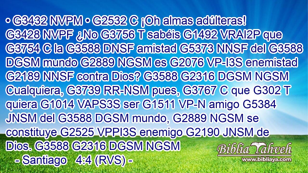 • G3432 NVPM • G2532 C ¡Oh almas adúlteras! G3428 NVPF ¿No G3756 T sabéis G1492 VRAI2P que G3754 C la G3588 DNSF amistad G5373 NNSF del G3588 DGSM mundo G2889 NGSM es G2076 VP-I3S enemistad G2189 NNSF contra Dios? G3588 G2316 DGSM NGSM Cualquiera, G3739 RR-NSM pues, G3767 C que G302 T quiera G1014 VAPS3S ser G1511 VP-N amigo G5384 JNSM del G3588 DGSM mundo, G2889 NGSM se constituye G2525 VPPI3S enemigo G2190 JNSM de Dios. G3588 G2316 DGSM NGSM 