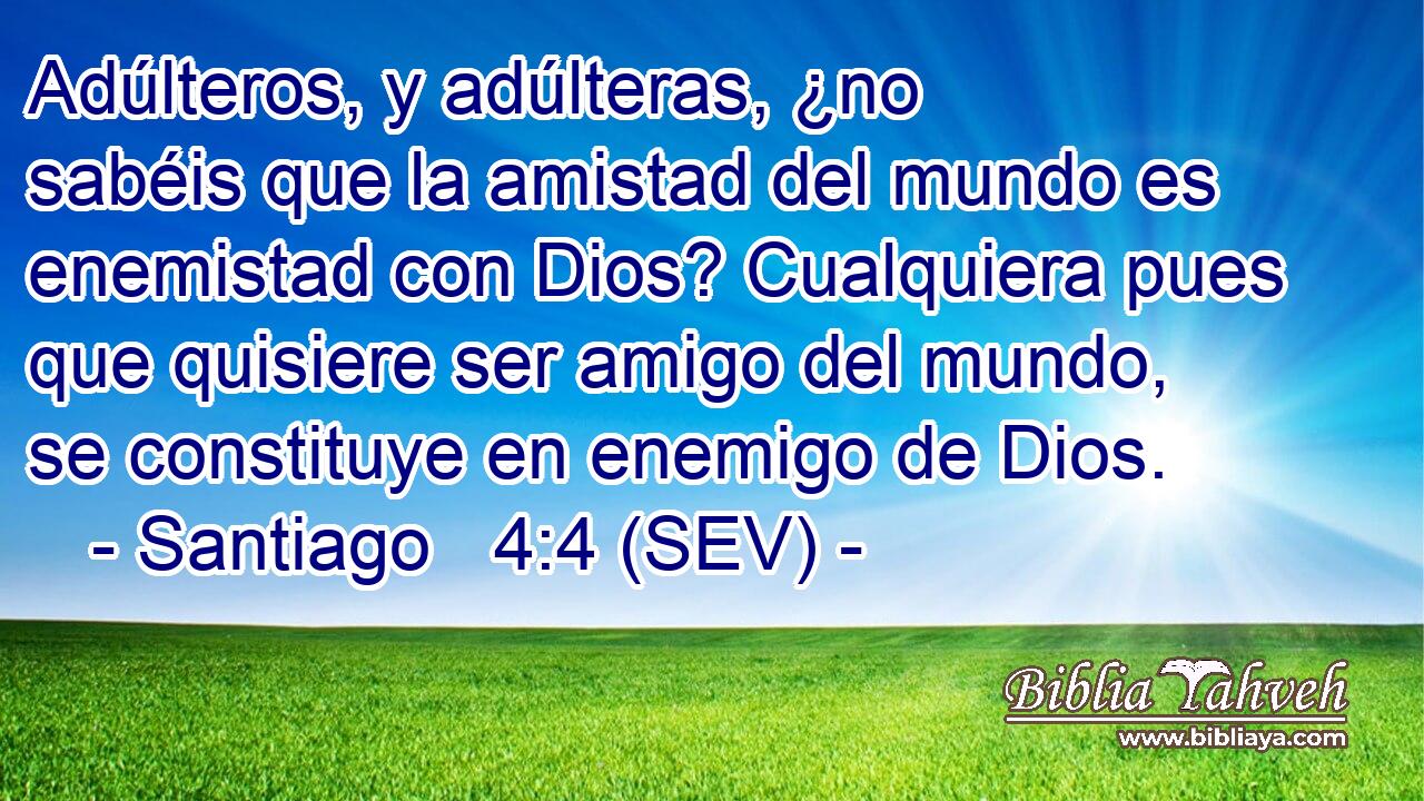 Adúlteros, y adúlteras, ¿no sabéis que la amistad del mundo es enemistad con Dios? Cualquiera pues que quisiere ser amigo del mundo, se constituye en enemigo de Dios.