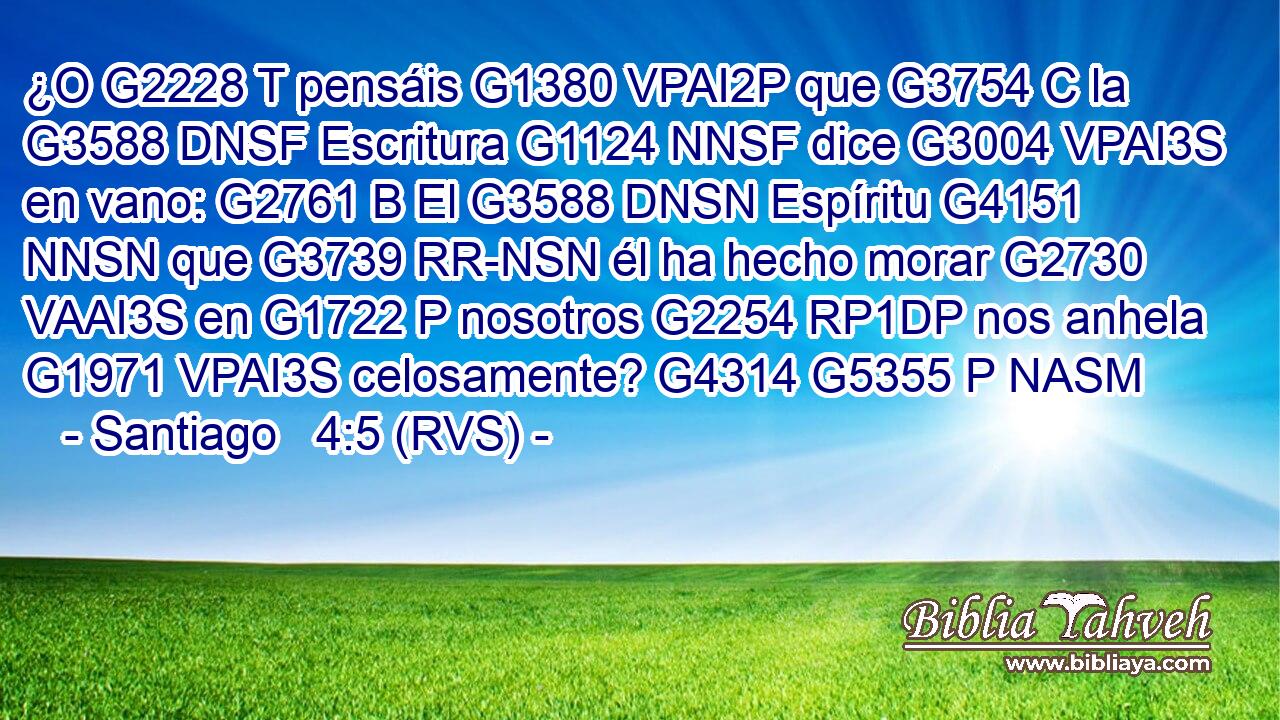 ¿O G2228 T pensáis G1380 VPAI2P que G3754 C la G3588 DNSF Escritura G1124 NNSF dice G3004 VPAI3S en vano: G2761 B El G3588 DNSN Espíritu G4151 NNSN que G3739 RR-NSN él ha hecho morar G2730 VAAI3S en G1722 P nosotros G2254 RP1DP nos anhela G1971 VPAI3S celosamente? G4314 G5355 P NASM 