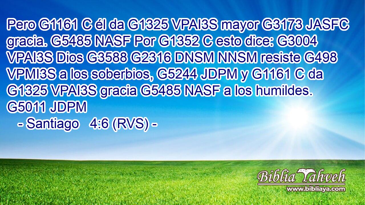 Pero G1161 C él da G1325 VPAI3S mayor G3173 JASFC gracia. G5485 NASF Por G1352 C esto dice: G3004 VPAI3S Dios G3588 G2316 DNSM NNSM resiste G498 VPMI3S a los soberbios, G5244 JDPM y G1161 C da G1325 VPAI3S gracia G5485 NASF a los humildes. G5011 JDPM 