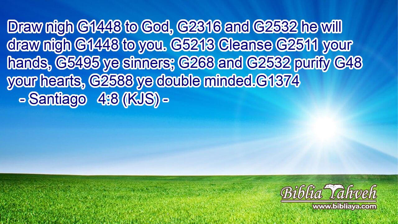Draw nigh G1448 to God, G2316 and G2532 he will draw nigh G1448 to you. G5213 Cleanse G2511 your hands, G5495 ye sinners; G268 and G2532 purify G48 your hearts, G2588 ye double minded.G1374