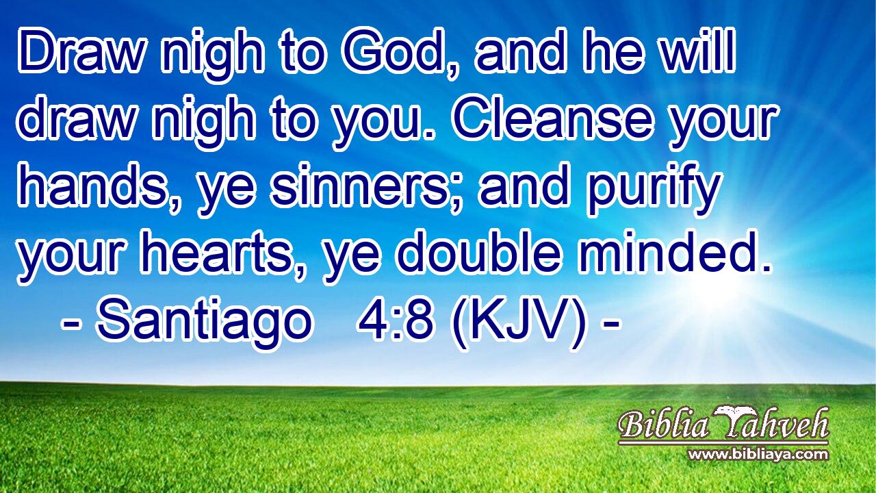 Draw nigh to God, and he will draw nigh to you. Cleanse your hands, ye sinners; and purify your hearts, ye double minded.