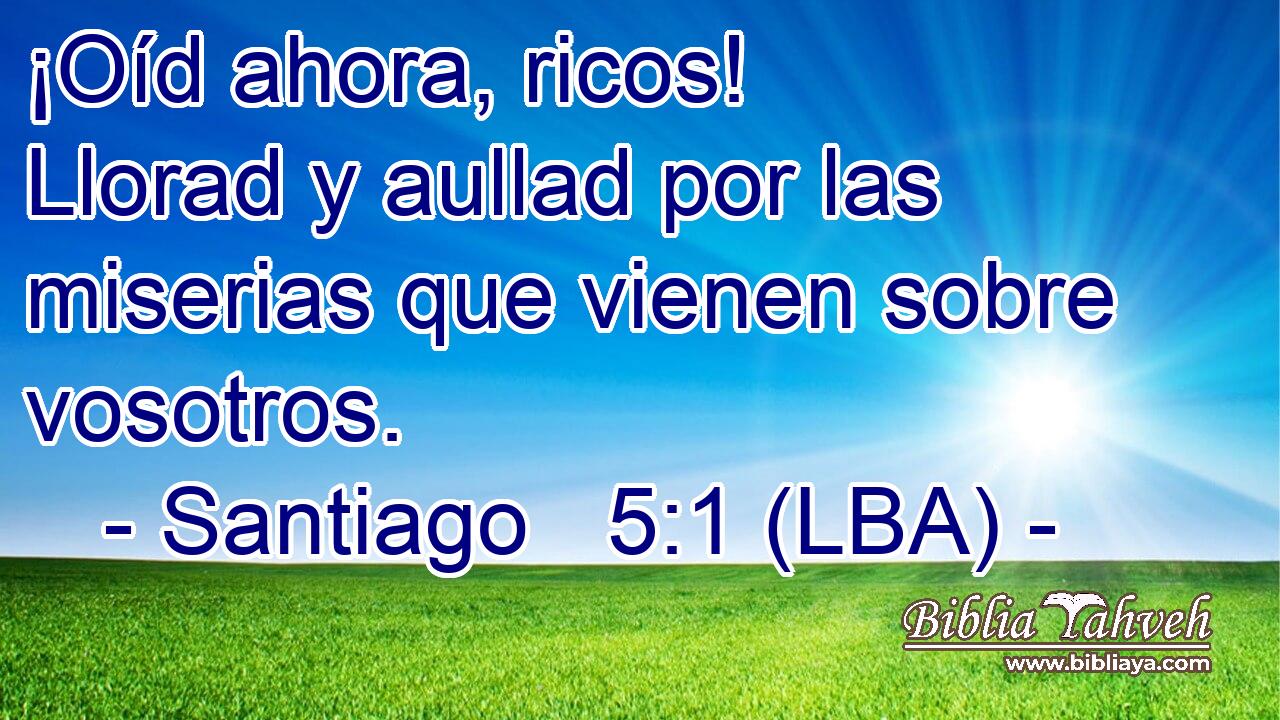 ¡Oíd ahora, ricos! Llorad y aullad por las miserias que vienen sobre vosotros.